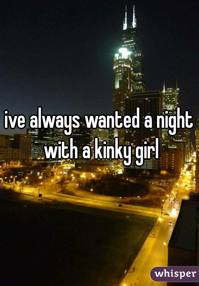 ive always wanted a night with a kinky girl