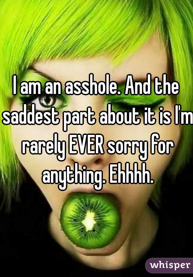I am an asshole. And the saddest part about it is I'm rarely EVER sorry for anything. Ehhhh.