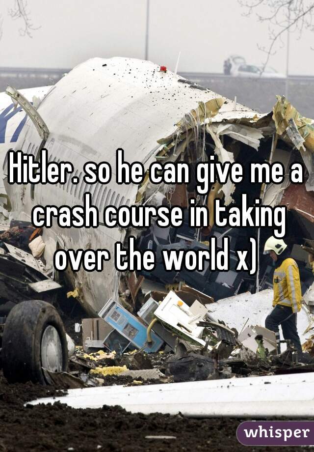 Hitler. so he can give me a crash course in taking over the world x) 