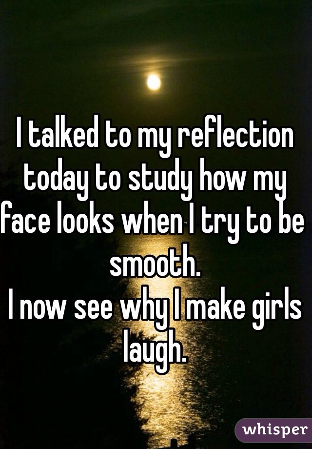 I talked to my reflection today to study how my face looks when I try to be smooth. 
I now see why I make girls laugh. 
