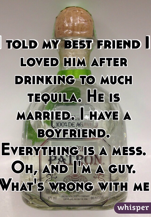 I told my best friend I loved him after drinking to much tequila. He is married. I have a boyfriend. Everything is a mess. Oh, and I'm a guy. What's wrong with me