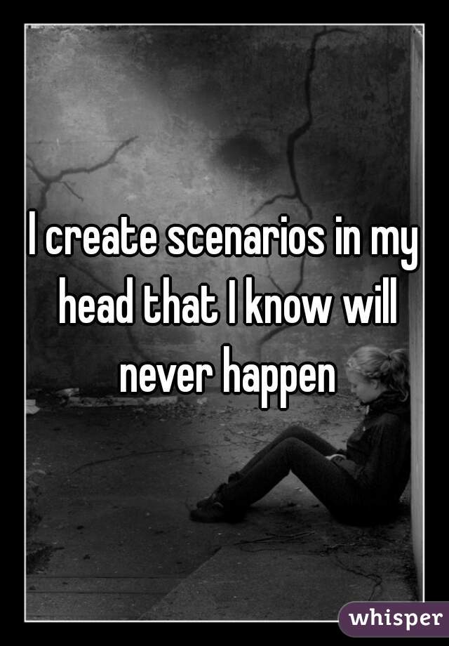 I create scenarios in my head that I know will never happen