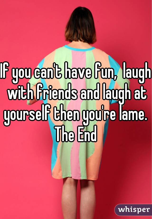 If you can't have fun,  laugh with friends and laugh at yourself then you're lame. 

The End