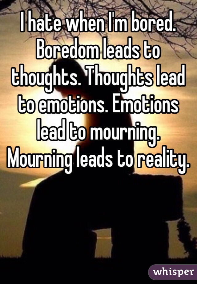 I hate when I'm bored. Boredom leads to thoughts. Thoughts lead to emotions. Emotions lead to mourning. Mourning leads to reality.