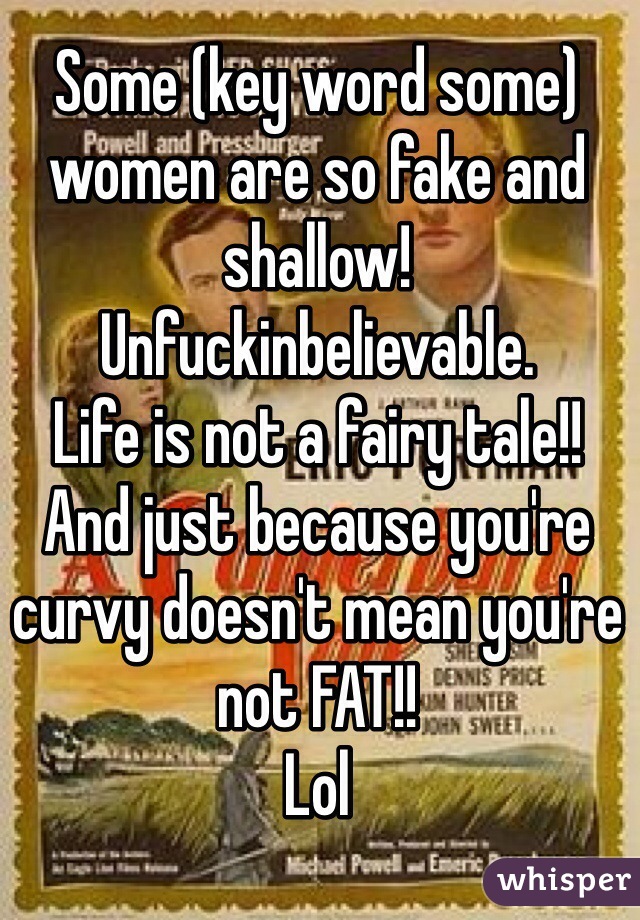 Some (key word some) women are so fake and shallow!
Unfuckinbelievable.  
Life is not a fairy tale!! 
And just because you're curvy doesn't mean you're not FAT!! 
Lol