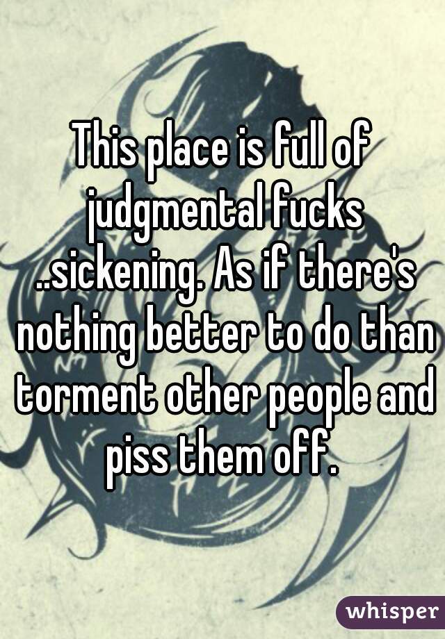 This place is full of judgmental fucks ..sickening. As if there's nothing better to do than torment other people and piss them off. 