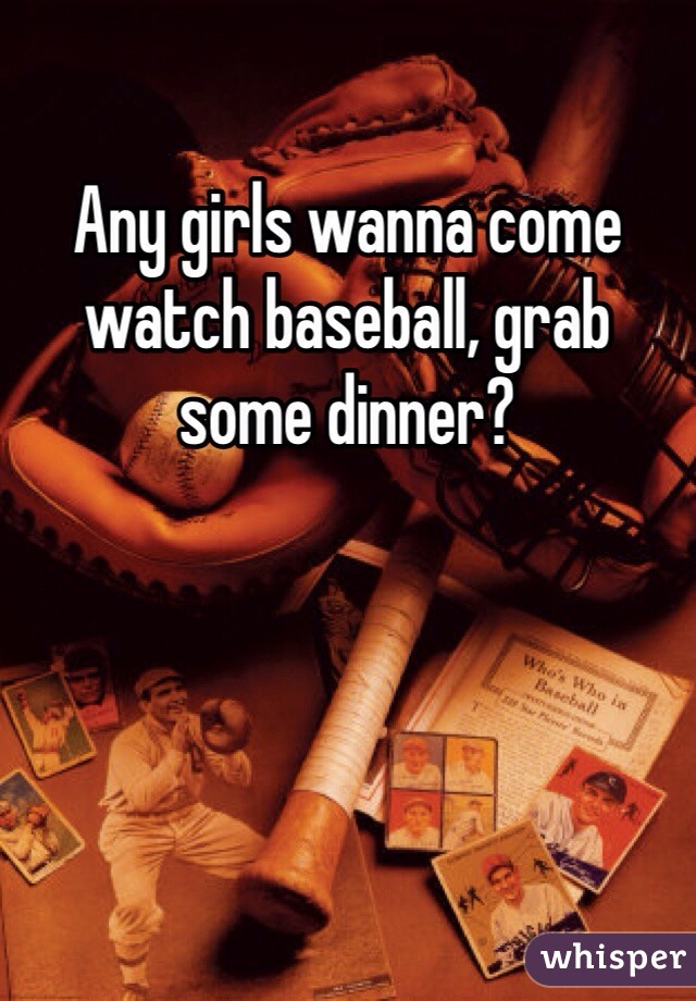 Any girls wanna come watch baseball, grab some dinner?