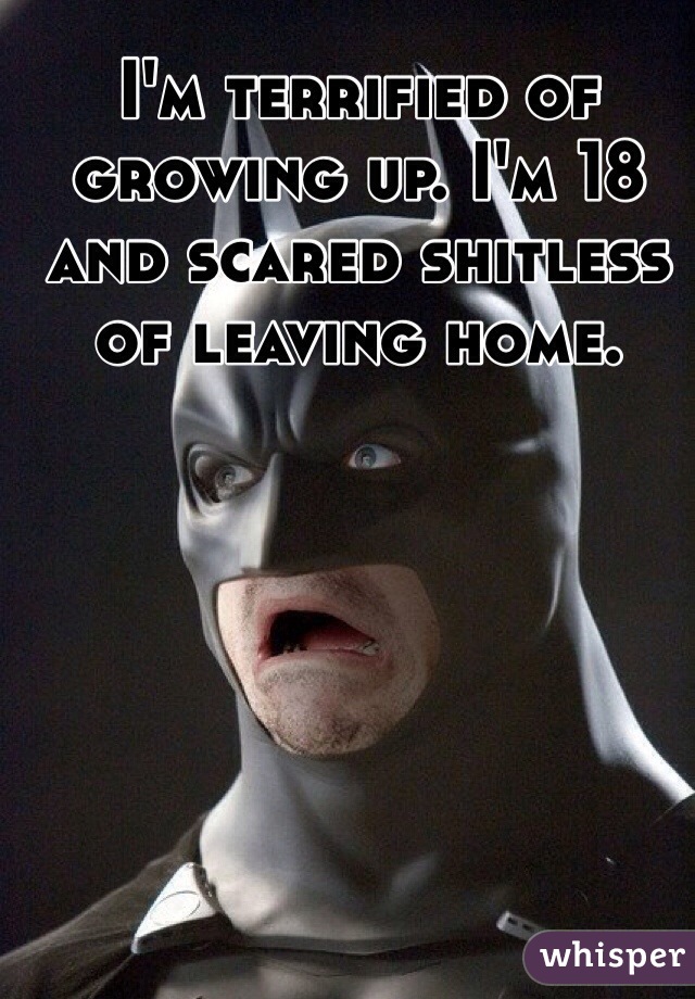 I'm terrified of growing up. I'm 18 and scared shitless of leaving home.