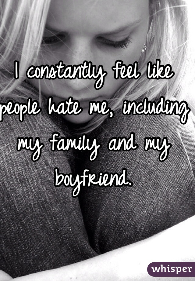 I constantly feel like people hate me, including my family and my boyfriend.