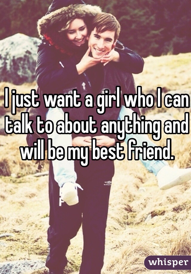 I just want a girl who I can talk to about anything and will be my best friend.