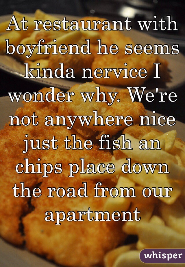 At restaurant with boyfriend he seems kinda nervice I wonder why. We're not anywhere nice just the fish an chips place down the road from our apartment 