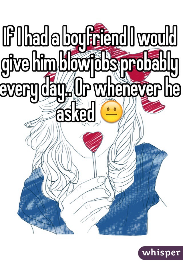 If I had a boyfriend I would give him blowjobs probably every day.. Or whenever he asked 😐