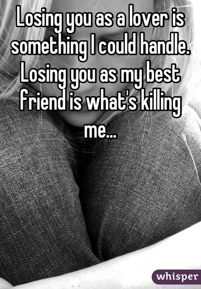 Losing you as a lover is something I could handle. Losing you as my best friend is what's killing me...