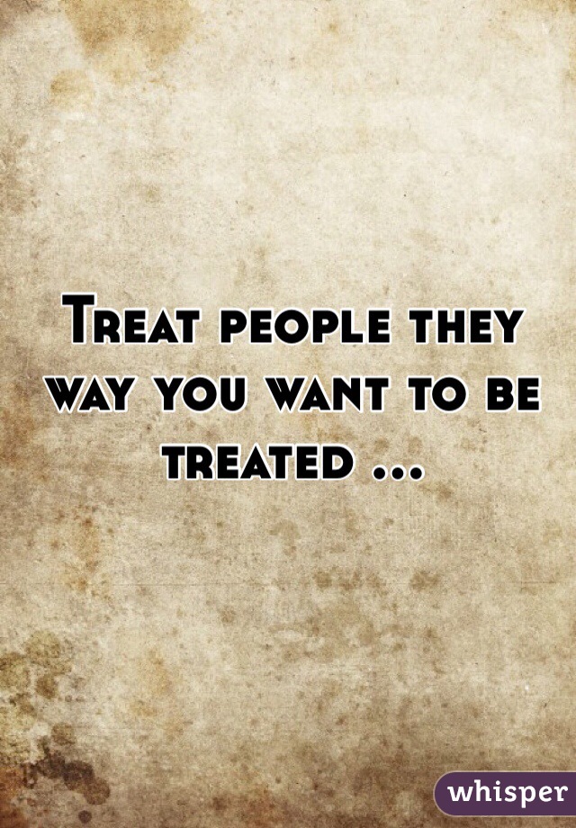 Treat people they way you want to be treated ...