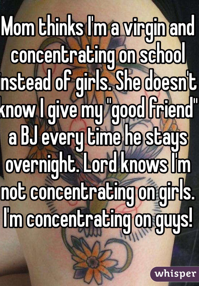 Mom thinks I'm a virgin and concentrating on school instead of girls. She doesn't know I give my "good friend" a BJ every time he stays overnight. Lord knows I'm not concentrating on girls. I'm concentrating on guys!