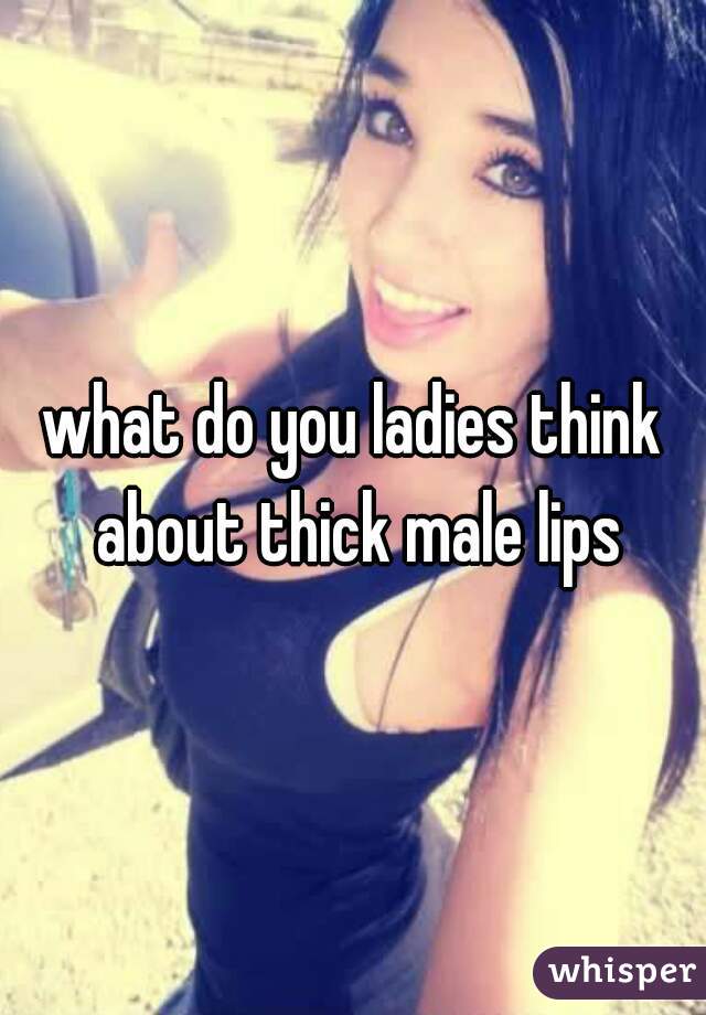 what do you ladies think about thick male lips