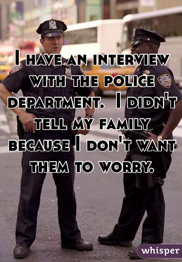 I have an interview with the police department.  I didn't tell my family because I don't want them to worry.
