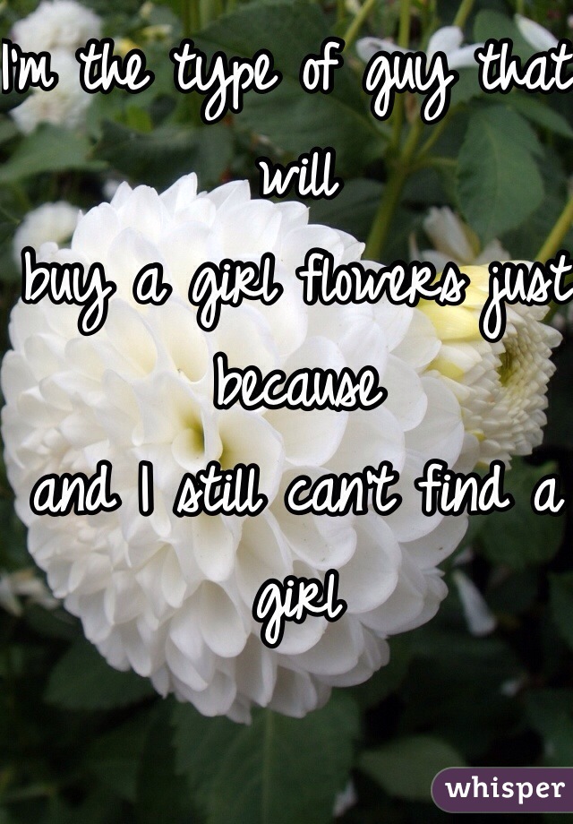 I'm the type of guy that will
buy a girl flowers just because
and I still can't find a girl