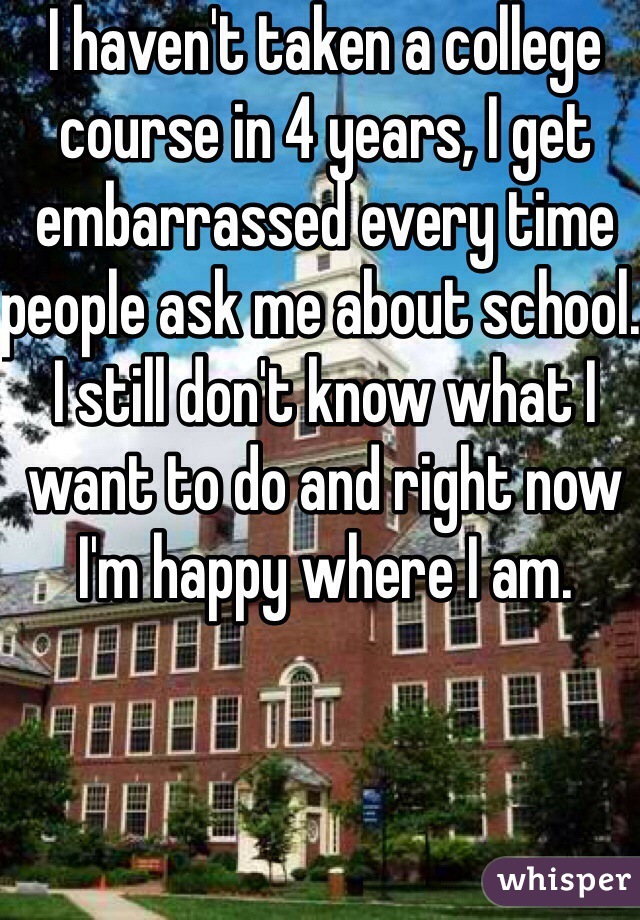I haven't taken a college course in 4 years, I get embarrassed every time people ask me about school. I still don't know what I want to do and right now I'm happy where I am. 