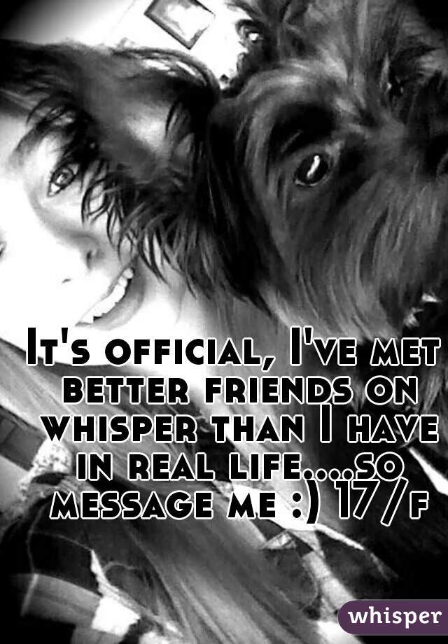 It's official, I've met better friends on whisper than I have in real life....so message me :) 17/f