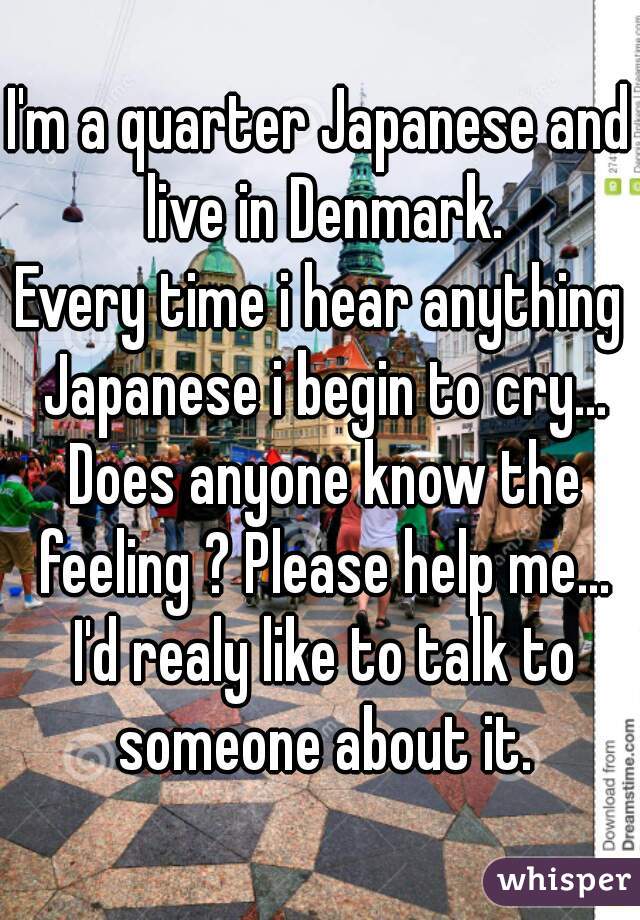 I'm a quarter Japanese and live in Denmark.

 Every time i hear anything  Japanese i begin to cry... Does anyone know the feeling ? Please help me... I'd realy like to talk to someone about it.