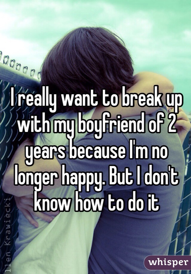 I really want to break up with my boyfriend of 2 years because I'm no longer happy. But I don't know how to do it