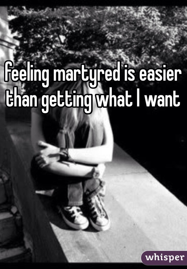 feeling martyred is easier than getting what I want