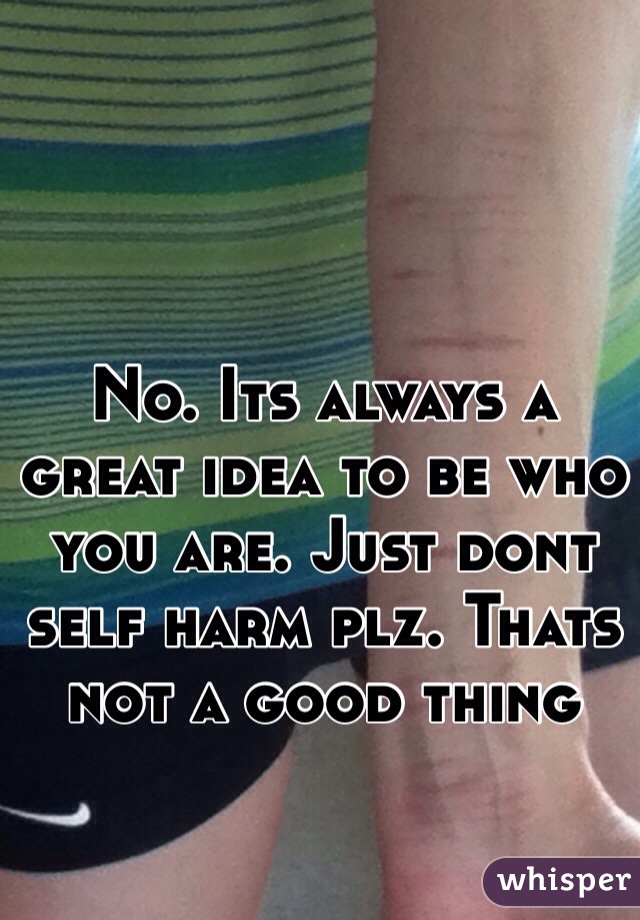 No. Its always a great idea to be who you are. Just dont self harm plz. Thats not a good thing