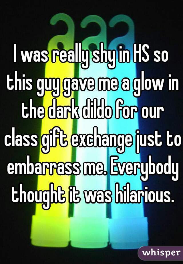 I was really shy in HS so this guy gave me a glow in the dark dildo for our class gift exchange just to embarrass me. Everybody thought it was hilarious.