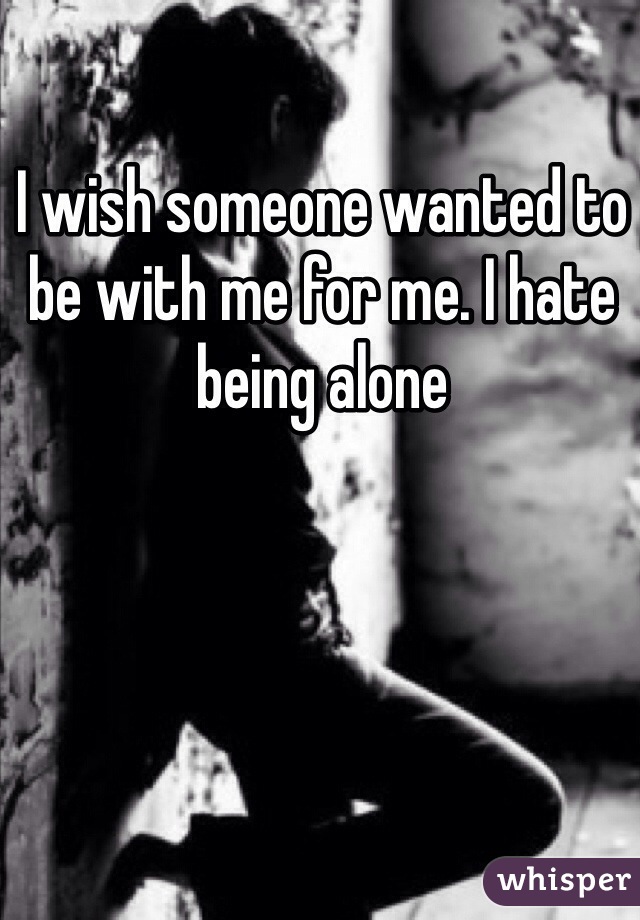 I wish someone wanted to be with me for me. I hate being alone 