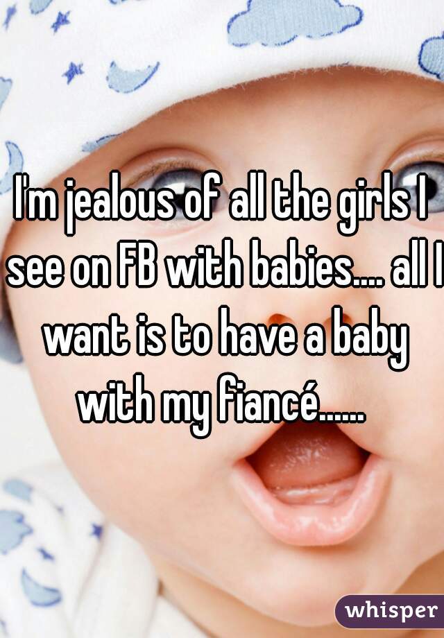 I'm jealous of all the girls I see on FB with babies.... all I want is to have a baby with my fiancé...... 