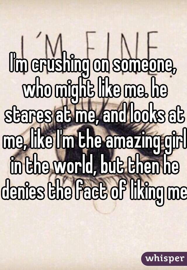 I'm crushing on someone, who might like me. he stares at me, and looks at me, like I'm the amazing girl in the world, but then he denies the fact of liking me.