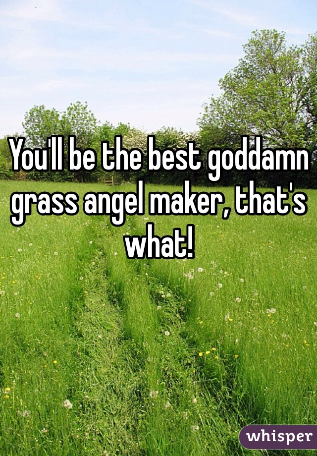 You'll be the best goddamn grass angel maker, that's what!