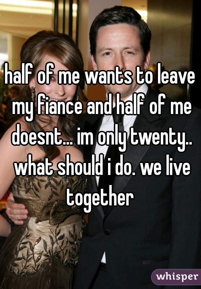half of me wants to leave my fiance and half of me doesnt... im only twenty.. what should i do. we live together 