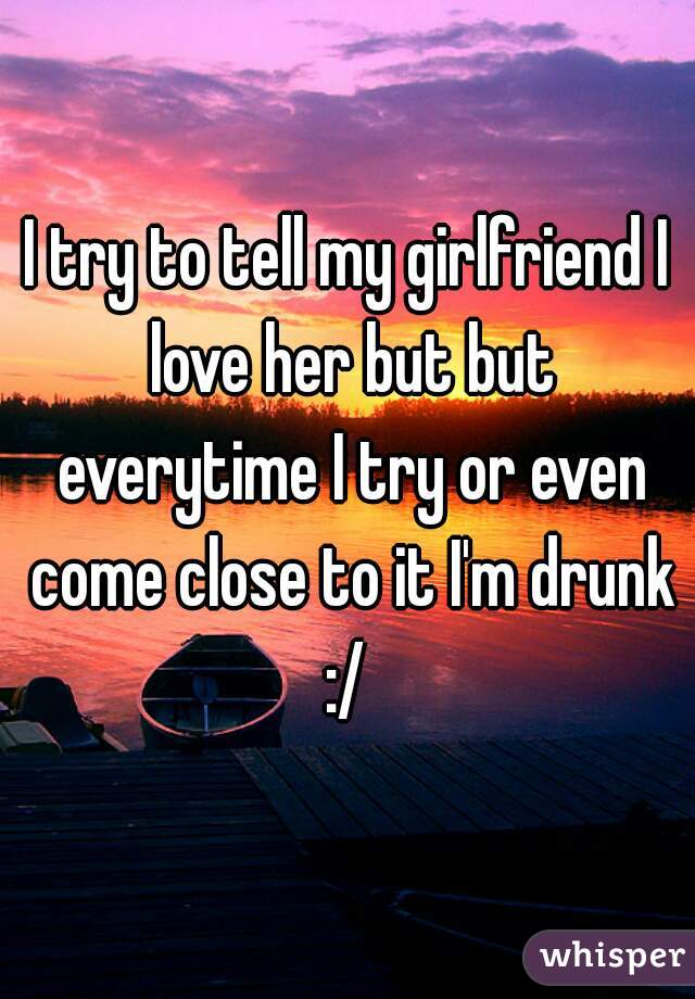 I try to tell my girlfriend I love her but but everytime I try or even come close to it I'm drunk :/ 