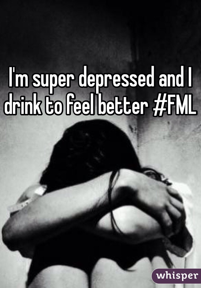 I'm super depressed and I drink to feel better #FML