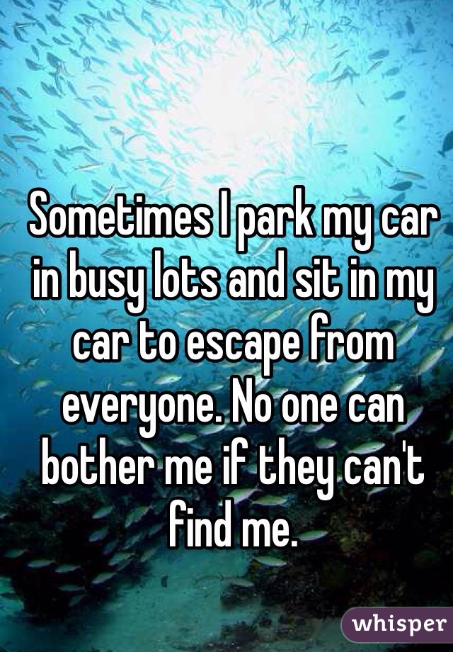 Sometimes I park my car in busy lots and sit in my car to escape from everyone. No one can bother me if they can't find me. 