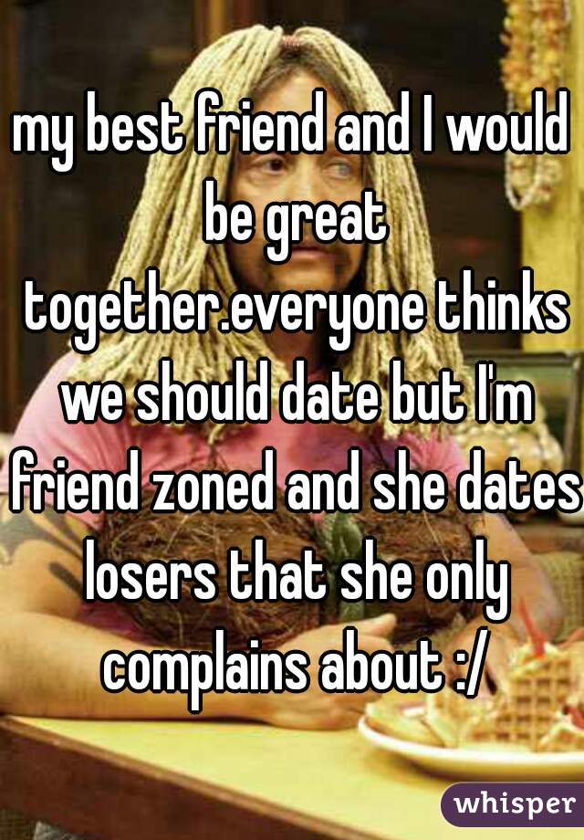my best friend and I would be great together.everyone thinks we should date but I'm friend zoned and she dates losers that she only complains about :/