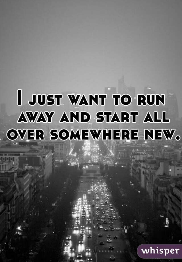 I just want to run away and start all over somewhere new.  