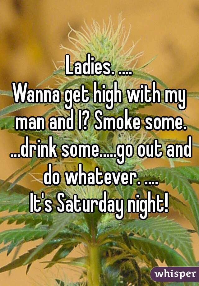 Ladies. ....
Wanna get high with my man and I? Smoke some. ...drink some.....go out and do whatever. ....
It's Saturday night!