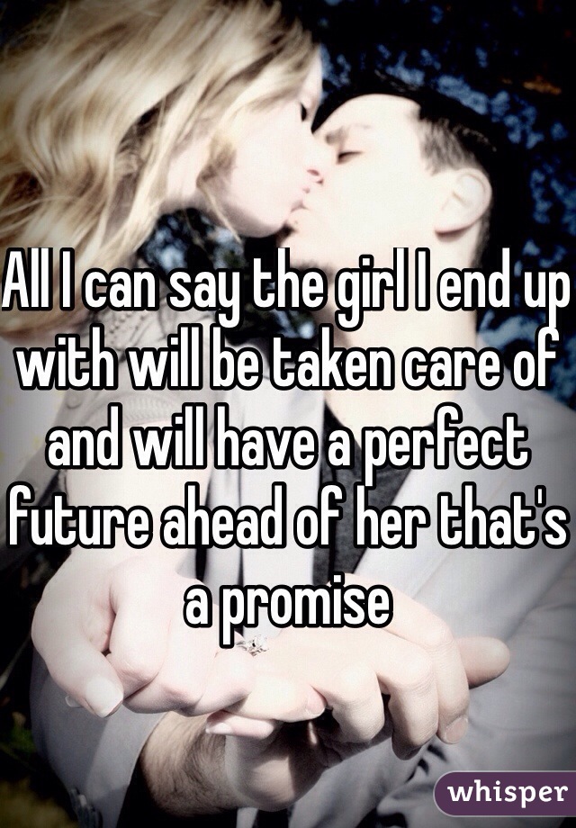 All I can say the girl I end up with will be taken care of and will have a perfect future ahead of her that's a promise