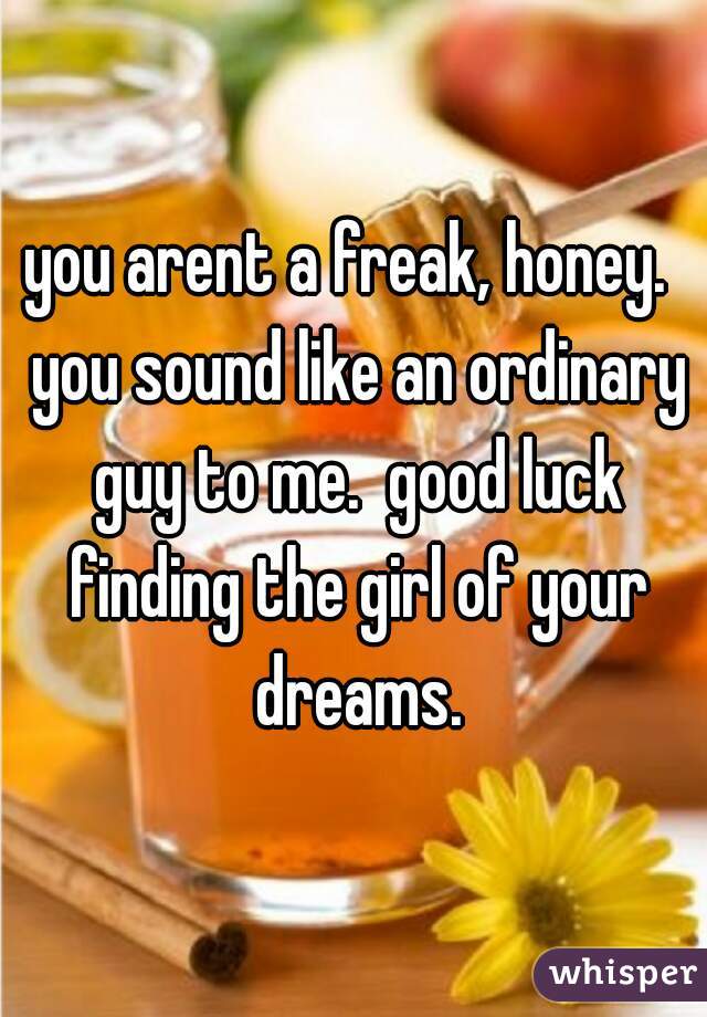 you arent a freak, honey.  you sound like an ordinary guy to me.  good luck finding the girl of your dreams.
