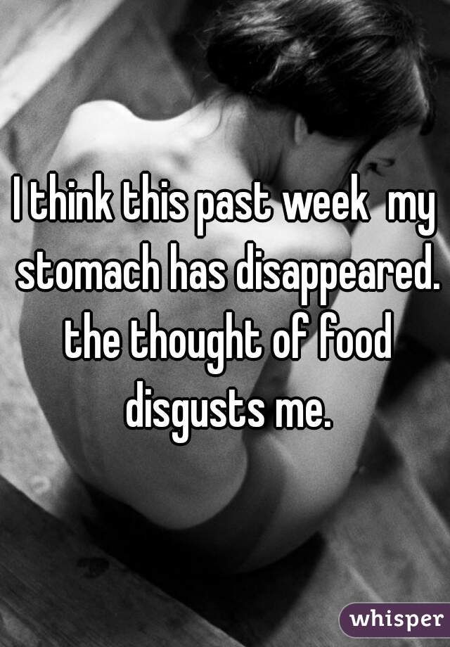 I think this past week  my stomach has disappeared. the thought of food disgusts me.