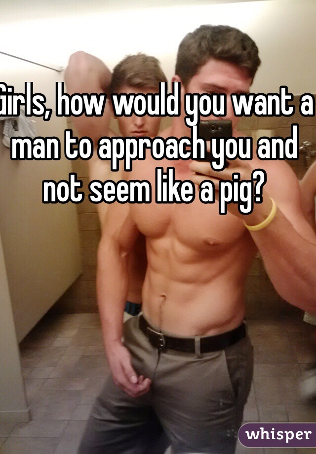 Girls, how would you want a man to approach you and not seem like a pig?     