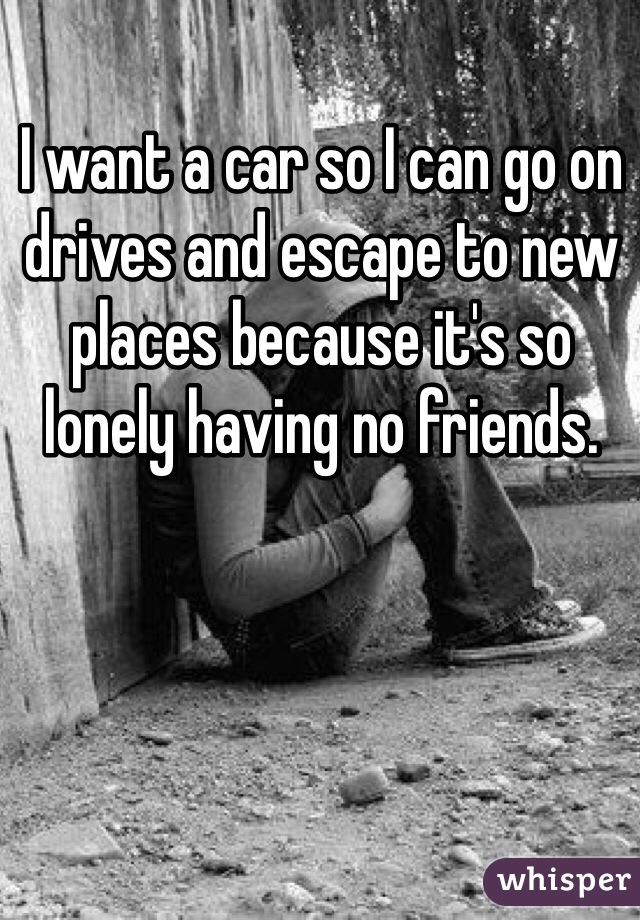 I want a car so I can go on drives and escape to new places because it's so lonely having no friends.