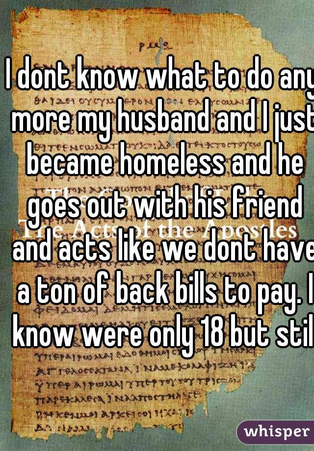 I dont know what to do any more my husband and I just became homeless and he goes out with his friend and acts like we dont have a ton of back bills to pay. I know were only 18 but still!