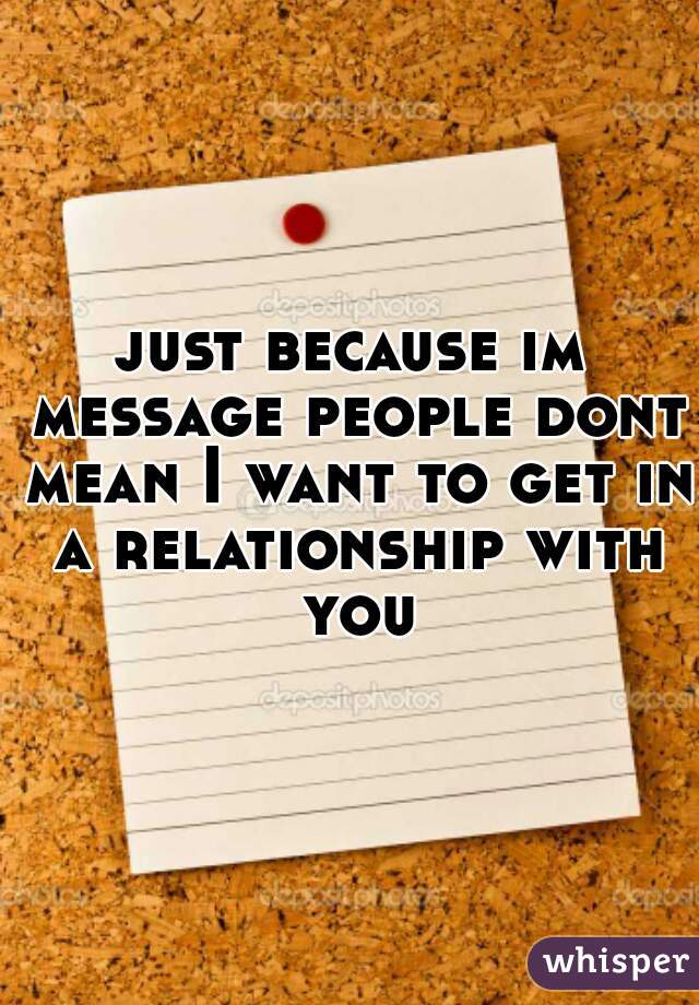 just because im message people dont mean I want to get in a relationship with you
