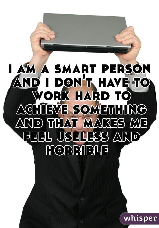 i am a smart person and i don't have to work hard to achieve something and that makes me feel useless and horrible  