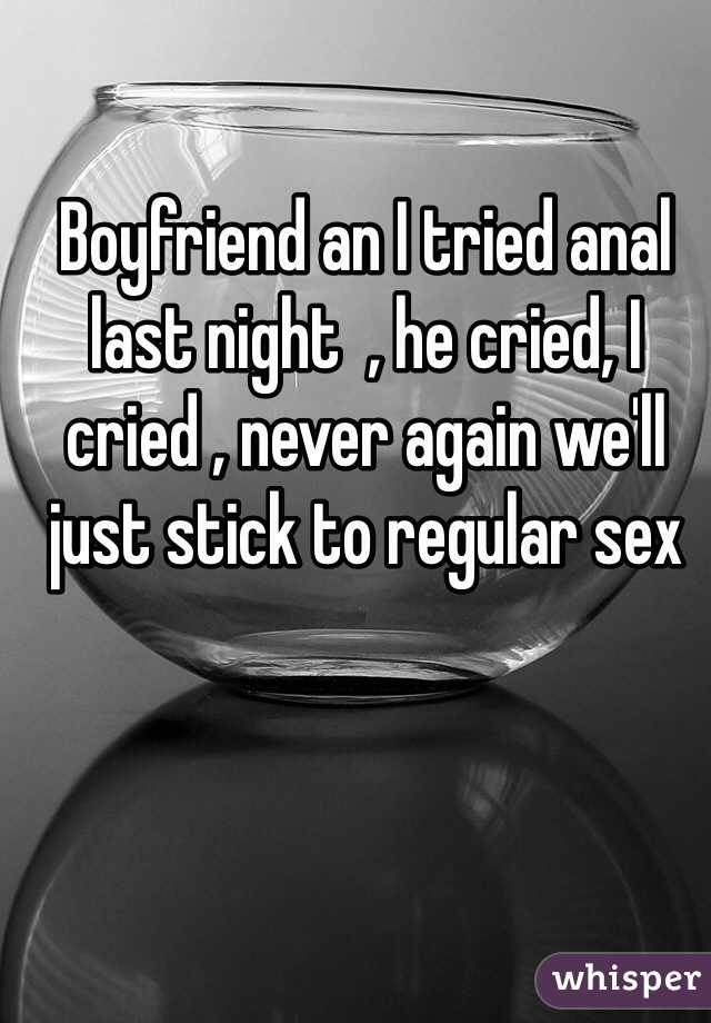Boyfriend an I tried anal last night  , he cried, I cried , never again we'll just stick to regular sex 