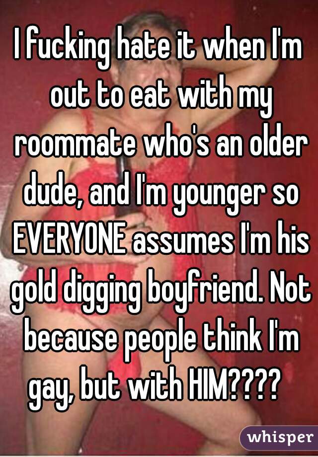 I fucking hate it when I'm out to eat with my roommate who's an older dude, and I'm younger so EVERYONE assumes I'm his gold digging boyfriend. Not because people think I'm gay, but with HIM????  